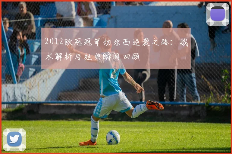 2012欧冠冠军切尔西逆袭之路：战术解析与经典瞬间回顾