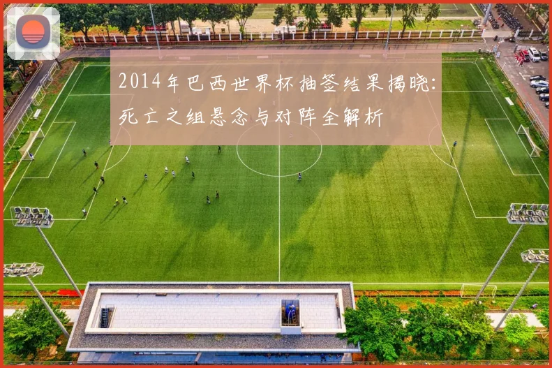 2014年巴西世界杯抽签结果揭晓：死亡之组悬念与对阵全解析