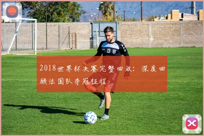 2018世界杯决赛完整回放：深度回顾法国队夺冠征程