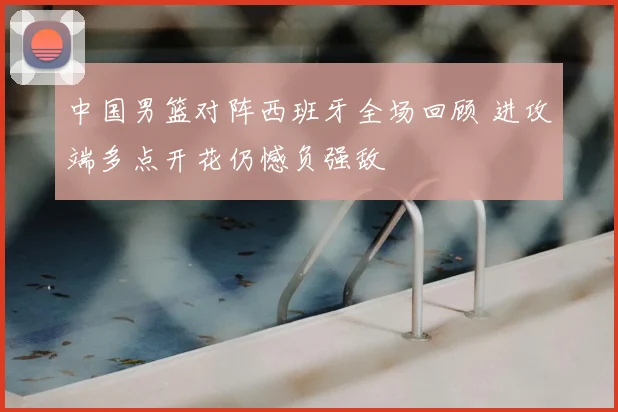 中国男篮对阵西班牙全场回顾 进攻端多点开花仍憾负强敌