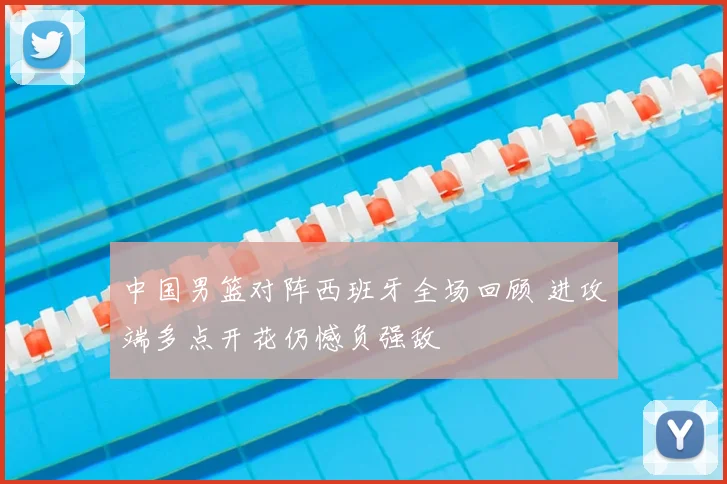 中国男篮对阵西班牙全场回顾 进攻端多点开花仍憾负强敌