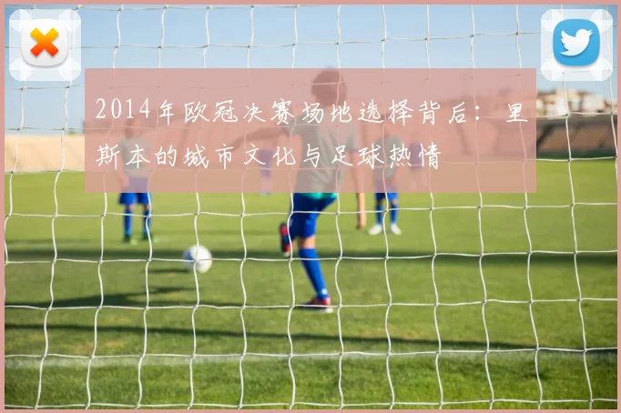 2014年欧冠决赛场地选择背后：里斯本的城市文化与足球热情