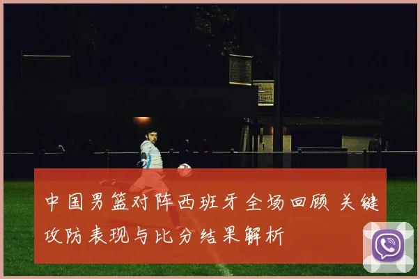 中国男篮对阵西班牙全场回顾 关键攻防表现与比分结果解析