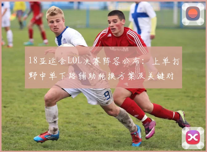18亚运会LOL决赛阵容公布：上单打野中单下路辅助轮换方案及关键对位看点