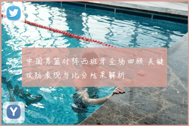 中国男篮对阵西班牙全场回顾 关键攻防表现与比分结果解析