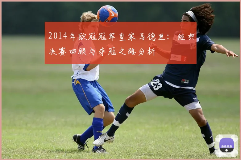 2014年欧冠冠军皇家马德里：经典决赛回顾与夺冠之路分析